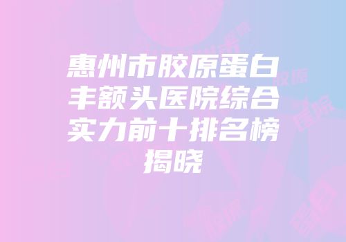 惠州市胶原蛋白丰额头医院综合实力前十排名榜揭晓