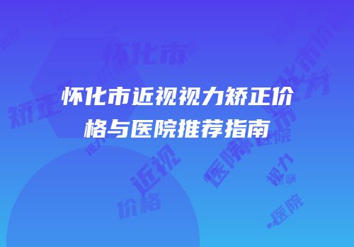怀化市近视视力矫正价格与医院推荐指南