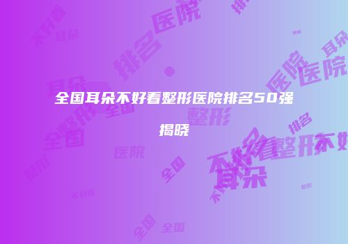 全国耳朵不好看整形医院排名50强揭晓
