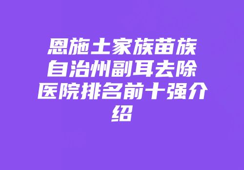 恩施土家族苗族自治州副耳去除医院排名前十强介绍