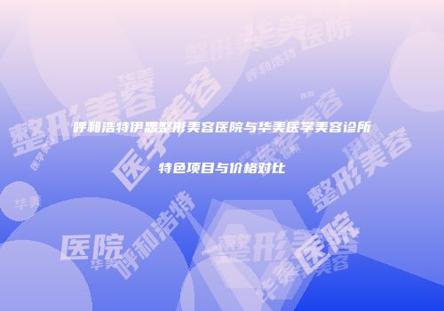 呼和浩特伊思整形美容医院与华美医学美容诊所特色项目与价格对比