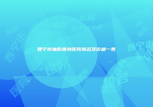 西宁市抽脂瘦身医院排名及价格一览