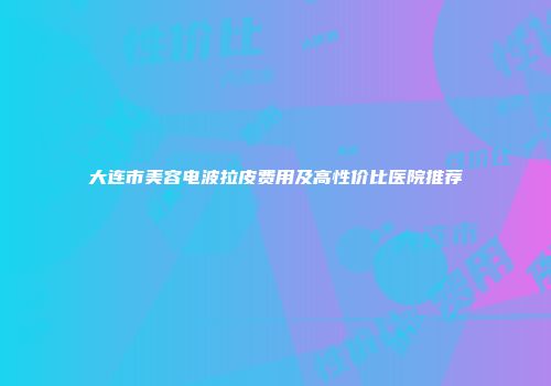 大连市美容电波拉皮费用及高性价比医院推荐