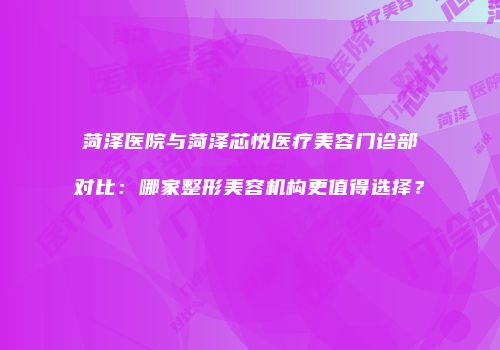 菏泽医院与菏泽芯悦医疗美容门诊部对比：哪家整形美容机构更值得选择？