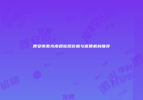 西安市激光皮秒祛斑价格与优质机构推荐