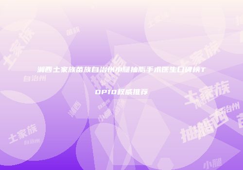湘西土家族苗族自治州小腿抽脂手术医生口碑榜TOP10权威推荐