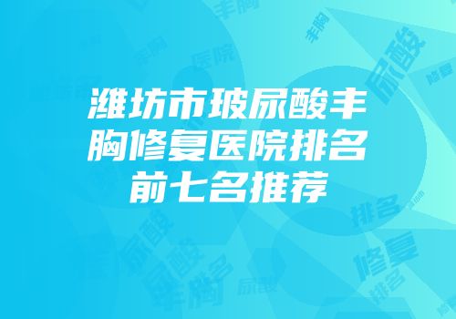 潍坊市玻尿酸丰胸修复医院排名前七名推荐
