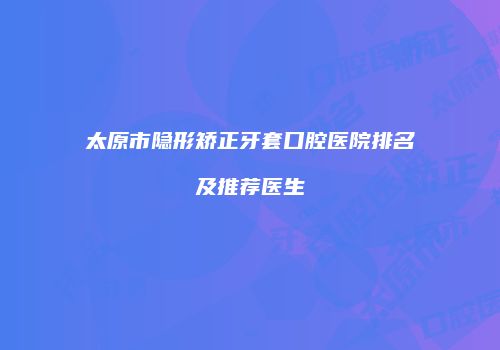 太原市隐形矫正牙套口腔医院排名及推荐医生