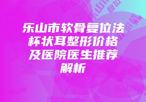乐山市软骨复位法杯状耳整形价格及医院医生推荐解析