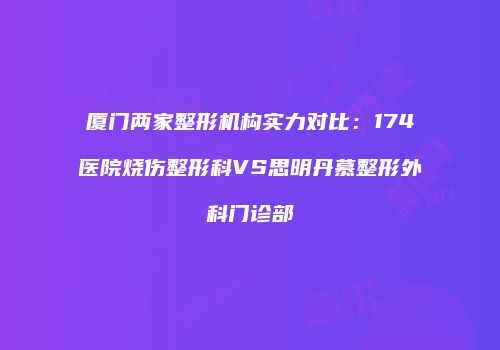 厦门两家整形机构实力对比：174医院烧伤整形科VS思明丹慕整形外科门诊部