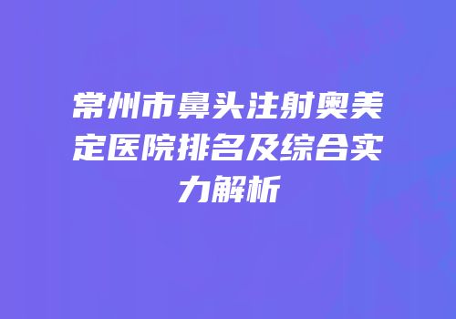 常州市鼻头注射奥美定医院排名及综合实力解析