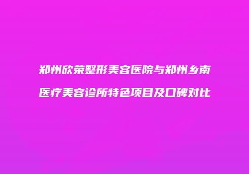 郑州欣荣整形美容医院与郑州乡南医疗美容诊所特色项目及口碑对比