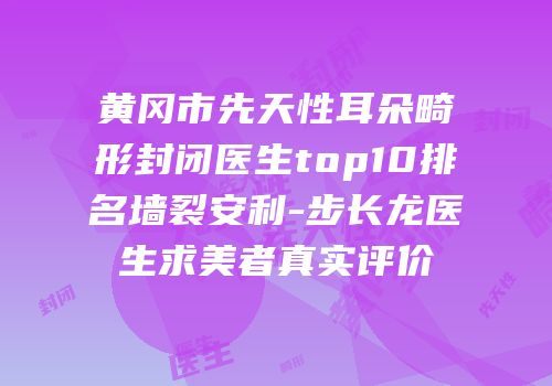 黄冈市先天性耳朵畸形封闭医生top10排名墙裂安利-步长龙医生求美者真实评价