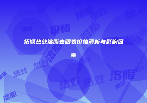 抚顺热效溶脂去眼袋价格解析与影响因素