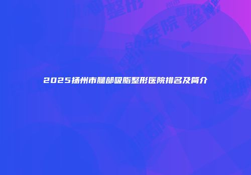 2025扬州市腿部吸脂整形医院排名及简介