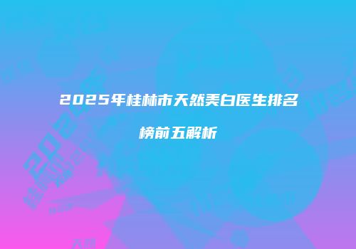 2025年桂林市天然美白医生排名榜前五解析
