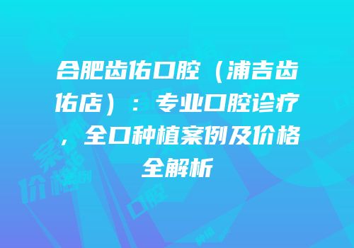 合肥齿佑口腔（浦吉齿佑店）：专业口腔诊疗，全口种植案例及价格全解析
