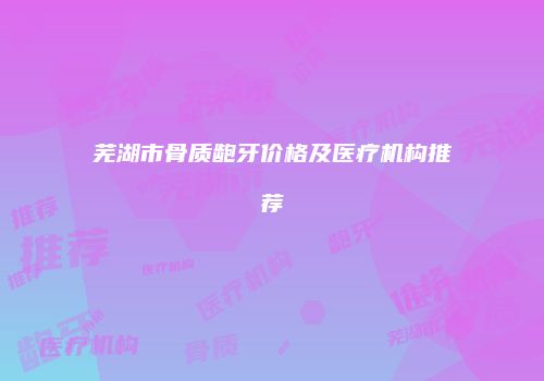 芜湖市骨质龅牙价格及医疗机构推荐