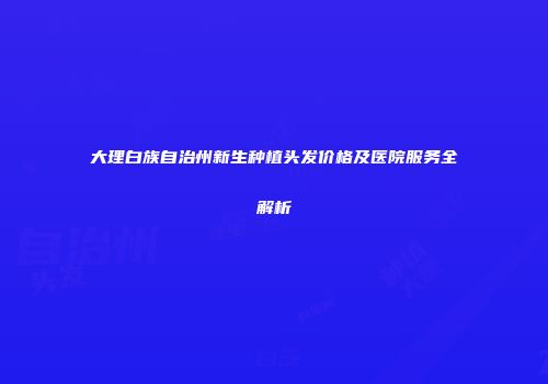 大理白族自治州新生种植头发价格及医院服务全解析