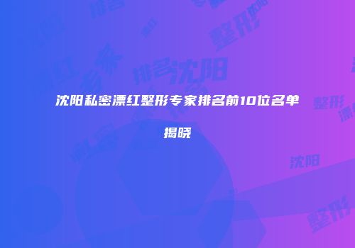 沈阳私密漂红整形专家排名前10位名单揭晓