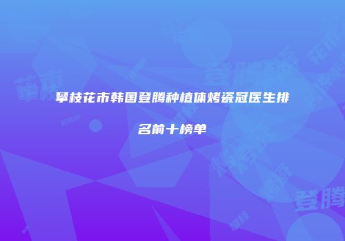 攀枝花市韩国登腾种植体烤瓷冠医生排名前十榜单