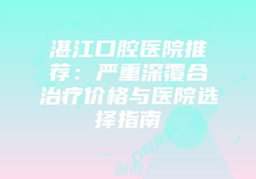 湛江口腔医院推荐：严重深覆合治疗价格与医院选择指南