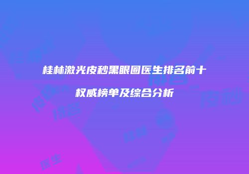 桂林激光皮秒黑眼圈医生排名前十权威榜单及综合分析