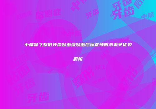 中航郑飞整形牙齿贴面瓷贴面后遗症预防与美牙优势解析