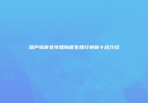葫芦岛市女孩隆胸医生排行榜前十名介绍