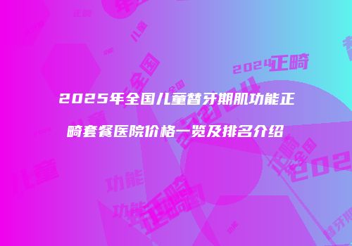 2025年全国儿童替牙期肌功能正畸套餐医院价格一览及排名介绍
