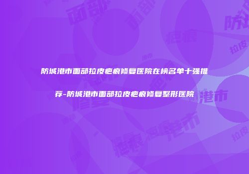 防城港市面部拉皮疤痕修复医院在榜名单十强推荐-防城港市面部拉皮疤痕修复整形医院