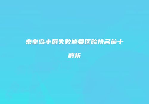 秦皇岛丰唇失败修复医院排名前十解析