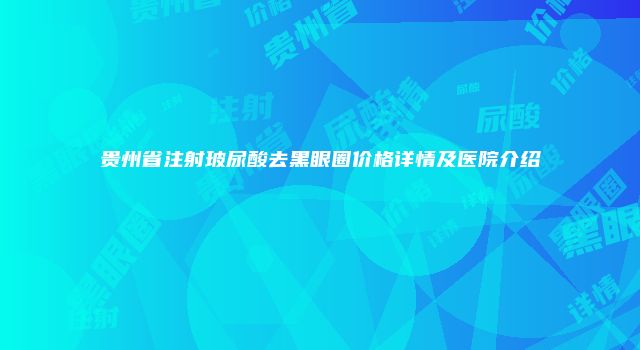 贵州省注射玻尿酸去黑眼圈价格详情及医院介绍
