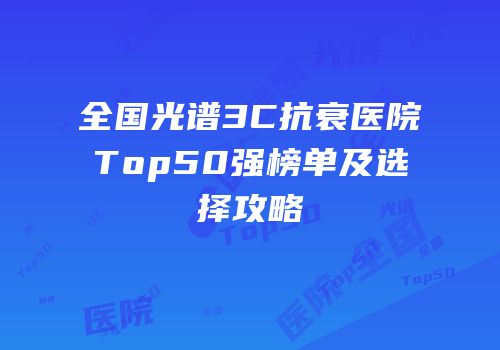 全国光谱3C抗衰医院Top50强榜单及选择攻略