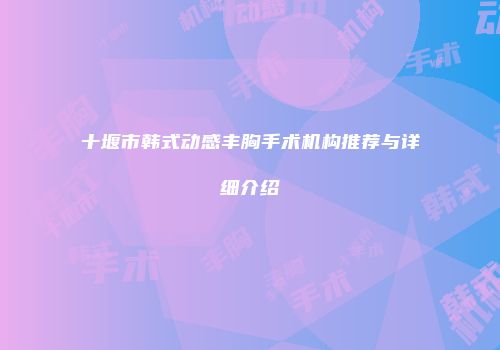 十堰市韩式动感丰胸手术机构推荐与详细介绍