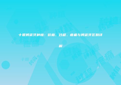 十堰烤瓷牙种植：价格、过程、疼痛与烤瓷牙区别详解