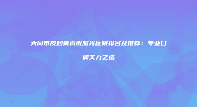 大同市皮秒黄褐斑激光医院排名及推荐：专业口碑实力之选