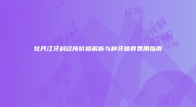 牡丹江牙科诊所价格解析与种牙植骨费用指南
