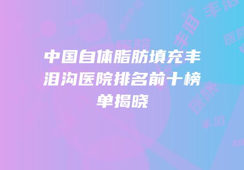 中国自体脂肪填充丰泪沟医院排名前十榜单揭晓