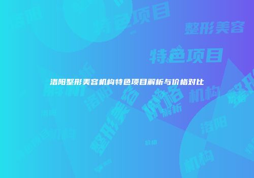洛阳整形美容机构特色项目解析与价格对比