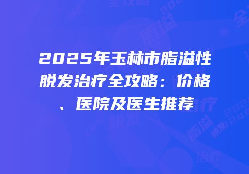 2025年玉林市脂溢性脱发治疗全攻略：价格、医院及医生推荐