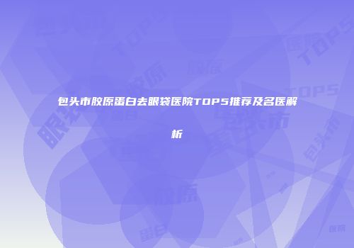 包头市胶原蛋白去眼袋医院TOP5推荐及名医解析