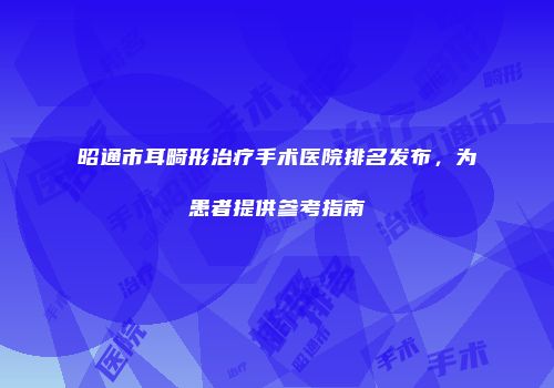 昭通市耳畸形治疗手术医院排名发布，为患者提供参考指南