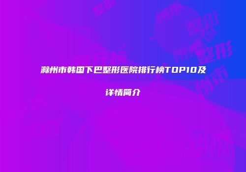 滁州市韩国下巴整形医院排行榜TOP10及详情简介