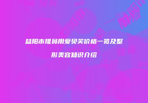 益阳市隆鼻用爱贝芙价格一览及整形美容知识介绍