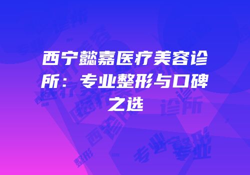 西宁懿嘉医疗美容诊所：专业整形与口碑之选