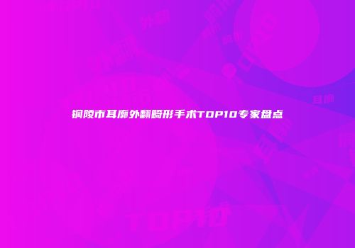 铜陵市耳廓外翻畸形手术TOP10专家盘点
