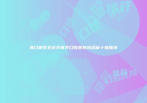 海口德系全瓷牙镶牙口腔医院排名前十强推荐