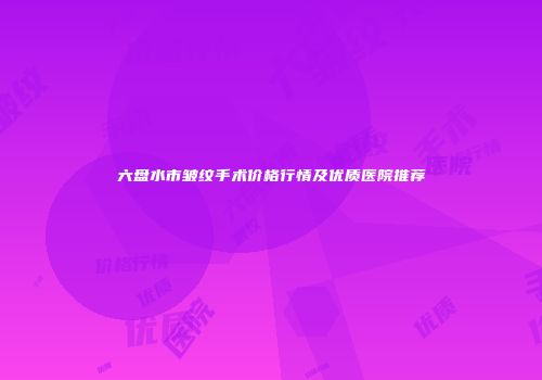 六盘水市皱纹手术价格行情及优质医院推荐