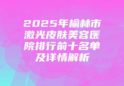 2025年榆林市激光皮肤美容医院排行前十名单及详情解析